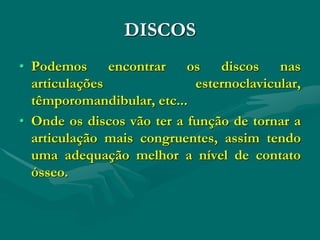 DISCOS
• Podemos encontrar os discos nas
articulações esternoclavicular,
têmporomandibular, etc...
• Onde os discos vão ter a função de tornar a
articulação mais congruentes, assim tendo
uma adequação melhor a nível de contato
ósseo.
 