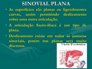 SINOVIAL PLANA
• As superfícies são planas ou ligeralmentes
curvas, assim permitindo deslizamento
sobre uma outra articulação.
• A articulação Sacro-iliaca é um tipo de
plana.
• Deslizamento existe em todas as junturas
sinoviais, porém nas planas será muito
discretos.
 