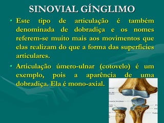SINOVIAL GÍNGLIMO
• Este tipo de articulação é também
denominada de dobradiça e os nomes
referem-se muito mais aos movimentos que
elas realizam do que a forma das superfícies
articulares.
• Articulação úmero-ulnar (cotovelo) é um
exemplo, pois a aparência de uma
dobradiça. Ela é mono-axial.
 