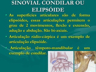 SINOVIAL CONDILAR OU
ELIPSÓIDE
• As superfícies articulares são de forma
elipsóides, essas articulações permitem o
grau de 2 movimentos, flexão e extensão,
adução e abdução. São bi-axiais.
• Articulação rádio-cárpica é um exemplo de
articulação elipsóide.
• Articulação têmporo-mandibular é um
exemplo de condilar.
 