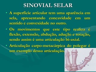 SINOVIAL SELAR
• A superfície articular tem uma aparência em
sela, apresentando concavidade em um
sentido e convexidade no outro.
• Os movimentos que este tipo realiza é
flexão, extensão, abdução, adução e rotação,
sendo assim é uma articulação bi-axial.
• Articulação carpo-metacárpica do polegar é
um exemplo dessa articulação.
 
