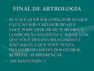 FINAL DE ARTROLOGIA
• SE VOCÊ QUER SER O MELHOR NO QUE
FAZ É SÓ SER O MELHOR DO QUE
VOCÊ PODE ESTRAIR DE SÍ MESMO, A
COMPETIÇÃO SAUDÁVEL É AQUELA EM
QUE VOCÊ DESAFIA SEUS LIMITES E
NÃO AQUELA QUE VOCÊ TENTA
DESAFIAR OS LIMITES DOS OUTROS,
RESPEITE AS DIFERENÇAS.
• ASS: KIM FONSÊCA
 