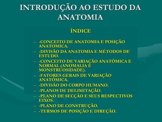 INTRODUÇÃO AO ESTUDO DA
ANATOMIA
ÍNDICE
– -CONCEITO DE ANATOMIA E POSIÇÃO
ANATOMICA.
– -DIVISÃO DA ANATOMIA E MÉTODOS DE
ESTUDO.
– -CONCEITO DE VARIAÇÃO ANATÔMICA E
NORMAL (ANOMALIA E
MONSTRUOSIDADE).
– -FATORES GERAIS DE VARIAÇÃO
ANATÔMICA.
– -DIVISÃO DO CORPO HUMANO.
– -PLANOS DE DELIMITAÇÃO.
– -PLANO DE SECÇÃO E SEUS RESPECTIVOS
EIXOS.
– -PLANO DE CONSTRUÇÃO.
– -TERMOS DE POSIÇÃO E DIREÇÃO.
 