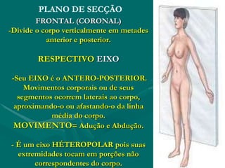PLANO DE SECÇÃO
FRONTAL (CORONAL)
-Divide o corpo verticalmente em metades
anterior e posterior.
RESPECTIVO EIXO
-Seu EIXO é o ANTERO-POSTERIOR.
Movimentos corporais ou de seus
segmentos ocorrem laterais ao corpo,
aproximando-o ou afastando-o da linha
média do corpo.
MOVIMENTO= Adução e Abdução.
- É um eixo HÉTEROPOLAR pois suas
extremidades tocam em porções não
correspondentes do corpo.
 