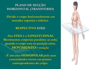 PLANO DE SECÇÃO
HORIZONTAL (TRANSVERSO)
-Divide o corpo horizontalmente em
metades superior e inferior.
RESPECTIVO EIXO
-Seu EIXO é o LONGITUDINAL.
Movimentos corporais paralelos ao solo,
quando o corpo esta na posição ereta.
MOVIMENTO= rotação
- É um eixo HOMOPOLAR pois suas
extremidades tocam em pontos
correspondentes do corpo.
 