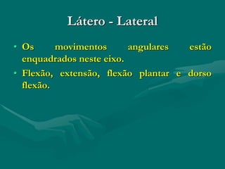 Látero - Lateral
• Os movimentos angulares estão
enquadrados neste eixo.
• Flexão, extensão, flexão plantar e dorso
flexão.
 