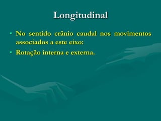 Longitudinal
• No sentido crânio caudal nos movimentos
associados a este eixo:
• Rotação interna e externa.
 