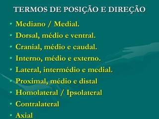 TERMOS DE POSIÇÃO E DIREÇÃO
• Mediano / Medial.
• Dorsal, médio e ventral.
• Cranial, médio e caudal.
• Interno, médio e externo.
• Lateral, intermédio e medial.
• Proximal, médio e distal
• Homolateral / Ipsolateral
• Contralateral
• Axial
 