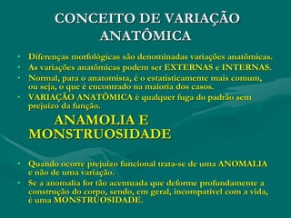CONCEITO DE VARIAÇÃO
ANATÔMICA
• Diferenças morfológicas são denominadas variações anatômicas.
• As variações anatômicas podem ser EXTERNAS e INTERNAS.
• Normal, para o anatomista, é o estatisticamente mais comum,
ou seja, o que é encontrado na maioria dos casos.
• VARIAÇÃO ANATÔMICA é qualquer fuga do padrão sem
prejuízo da função.
ANAMOLIA E
MONSTRUOSIDADE
• Quando ocorre prejuízo funcional trata-se de uma ANOMALIA
e não de uma variação.
• Se a anomalia for tão acentuada que deforme profundamente a
construção do corpo, sendo, em geral, incompatível com a vida,
é uma MONSTRUOSIDADE.
 