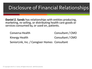 Disclosure of Financial Relationships 
Daniel Z. Sands has relationships with entities producing, 
marketing, re-selling, or distributing health care goods or 
services consumed by, or used on, patients. 
Conversa Health Consultant / CMO 
Kinergy Health Consultant / CMO 
SeniorLink, Inc. / Caregiver Homes Consultant 
© Copyright 2014 D. Z. Sands, All Rights Reserved - @DrDannySands 
 
