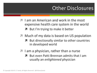 Other Disclosures 
 I am an American and work in the most 
expensive health care system in the world 
 But I’m trying to make it better 
 Much of my data is based on US population 
 But directionally similar to other countries 
in developed world 
 I am a physician, rather than a nurse 
 But even Patti Brennan admits that I am 
usually an enlightened physician 
© Copyright 2014 D. Z. Sands, All Rights Reserved - @DrDannySands 
 