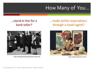 …stand in line for a 
bank teller? 
…make airline reservations 
through a travel agent? 
© Copyright 2014 D. Z. Sands, All Rights Reserved - @DrDannySands 
How Many of You… 
http://thingsmykidswontknow.tumblr.com http://www.triporama.com/ 
 