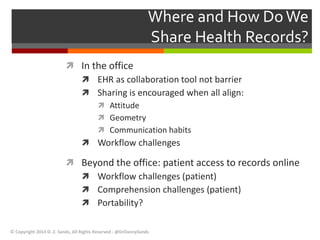 Where and How Do We 
Share Health Records? 
 In the office 
 EHR as collaboration tool not barrier 
 Sharing is encouraged when all align: 
 Attitude 
 Geometry 
 Communication habits 
 Workflow challenges 
 Beyond the office: patient access to records online 
 Workflow challenges (patient) 
 Comprehension challenges (patient) 
 Portability? 
© Copyright 2014 D. Z. Sands, All Rights Reserved - @DrDannySands 
 