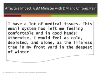 Affective Impact: 61M Minister with DM and Chronic Pain 
I have a lot of medical issues. This 
email system has left me feeling 
comfortable and in good hands! 
Otherwise, I would feel as cold, 
depleted, and alone, as the lifeless 
tree in my front yard in the deepest 
of winter! 
© Copyright 2014 D. Z. Sands, All Rights Reserved - @DrDannySands 
 