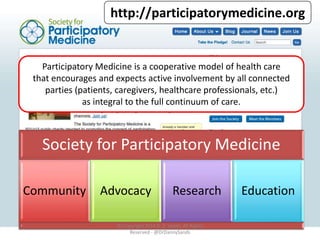 http://participatorymedicine.org 
Participatory Medicine is a cooperative model of health care 
that encourages and expects active involvement by all connected 
parties (patients, caregivers, healthcare professionals, etc.) 
as integral to the full continuum of care. 
Society for Participatory Medicine 
Community Advocacy Research Education 
© Copyright 2014 D. Z. Sands, All Rights 
Reserved - @DrDannySands 
 