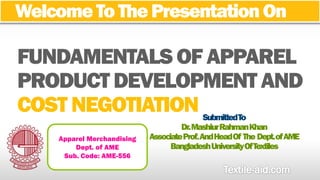 Welcome To The Presentation On 
COST NEGOTIATION 
Submitted To 
Dr. MashiurRahmanKhan 
Associate Prof.And Head Of The Dept. of AME 
Bangladesh University Of Textiles 
Apparel Merchandising 
Dept. of AME 
Sub. Code: AME-556 
 