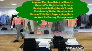 Apparel Merchandising Is Directly 
Related To Negotiating Orders, 
Buying And Selling Goods Trough 
Maintaining Better Relation And 
Liaison With Both Buyers, Suppliers 
As Well As Factory Management 
 