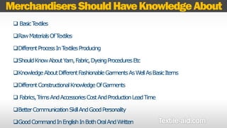 Merchandisers Should Have Knowledge About 
 Basic Textiles 
Raw Materials Of Textiles 
Different Process In Textiles Producing 
Should Know About Yarn, Fabric, Dyeing Procedures Etc 
Knowledge About Different Fashionable Garments As Well As Basic Items 
Different Constructional Knowledge Of Garments 
 Fabrics, Trims And Accessories Cost And Production Lead Time 
Better Communication Skill And Good Personality 
Good Command In English In Both Oral And Written 
 