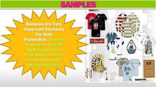 SAMPLES 
Samples Are Very 
Important Elements 
For Bulk 
Production. Sample 
Making As Well As 
Getting Approval 
From Buyers Is Very 
Important Job For 
Merchandisers 
 