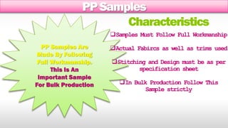 PP Samples 
PP Samples Are 
Made By Following 
Full Workmanship. 
This Is An 
Important Sample 
For Bulk Production 
Characteristics 
Samples Must Follow Full Workmanship 
Actual Fabircs as well as trims used 
Stitching and Design must be as per 
specification sheet 
In Bulk Production Follow This 
Sample strictly 
 
