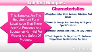 Lab Test Samples 
This Samples Are The 
Requirement For A 
Legal Issue That There 
Are Not Presence Any 
Substance Harmful For 
Wearer And Safety Of 
Products 
Characteristics 
Samples Make With Actual Fabrics And 
Trims 
Make It Ready For Testing As Buyers 
Specification 
Samples Should Not Fail At Any Point 
Test Reports Is Required To Release 
Inspection Certificate As Well 
 