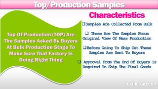 Top/Production Samples 
Top Of Production (TOP) Are 
The Samples Asked By Buyers 
At Bulk Production Stage To 
Make Sure That Factory Is 
Doing Right Thing 
Characteristics 
Samples Are Collected From Bulk 
 These Are The Samples Focus 
Original View Of Mass Production 
Before Going To Ship Out These 
Samples Are Sent To Buyers 
 Approval From The End Of Buyers Is 
Required To Ship The Final Goods 
 