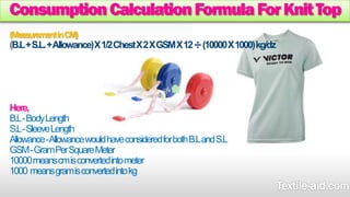 Consumption Calculation Formula For Knit Top 
(Measurement in CM) 
B.L + S.L. + Allowance) X 1/2 Chest X 2 X GSM X 12 ÷(10000 X 1000) kg/dz 
Here, 
B.L -Body Length 
S.L -Sleeve Length 
Allowance -Allowance would have considered for both B.L and S.L 
GSM -Gram Per Square Meter 
10000 means cm is converted into meter 
1000means gram is converted into kg 
 