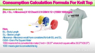 Consumption Calculation Formula For Knit Top 
(Measurement In Inch) 
(B.L + S.L. + Allowance) X 1/2 Chest X 2 X GSM X 12 ÷(1550X 1000) kg/dz 
Here, 
B.L -Body Length 
S.L -Sleeve Length 
Allowance -Allowance would have considered for both B.L and S.L 
GSM -Gram Per Square Meter 
1550 means inch is converted into meter (1 inch = 39.37" where inch square will be 39.37"X39.37") 
1000means gram is converted into kg 
 