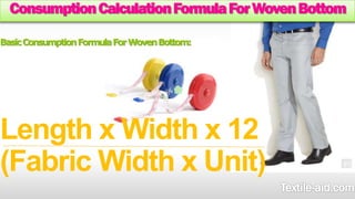 Consumption Calculation Formula For Woven Bottom 
Basic Consumption Formula For Woven Bottom: 
Length x Width x 12 
(Fabric Width x Unit) 
 