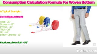 Consumption Calculation Formula For Woven Bottom 
A Typical Example : 
Some Measurements 
Waist -35" 
Outseam -42" 
Inseam -3o" 
Thigh -26" 
Hip -44" 
Bottom Opening -18" 
Fabric cut able width -56" 
 