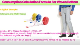Consumption Calculation Formula For Woven Bottom 
A Typical Example : 
Total Leng and Width Values: 
Length = 42"+ 2"(Waist Band Height) + 3"(Al) = 45" 
(I have considered out seam for length but you can consider in seam along with back rise length 
and waistband length for total length) 
Width = 26"+ 3" (Al) = 29" (In case of 1/2 t high circular the formula will be multiplied by 4) 
 