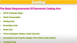 Costing 
The Basic Requirements Of Garments Costing Are: 
 CM Of Particular Styles 
 Fabric Consumption 
 Printing Cost 
 Embroidery Cost 
 Wash Cost 
 Trims Cost(zipper, Button, Label, Tape Etc) 
 Accessories Cost (Tag Pin, Hanger, Price Ticket, Hang Tag Etc) 
 Transport Cost 
 