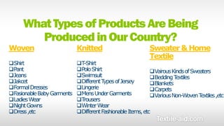 What Types of Products Are Being 
Produced in Our Country? 
Woven 
Shirt 
Pant 
Jeans 
Jakcet 
Formal Dresses 
Fasionable Baby Garments 
Ladies Wear 
Night Gowns 
Dress ,etc 
Knitted 
Sweater & Home 
Textile 
T-Shirt 
Polo Shirt 
Swimsuit 
Different Types of Jersey 
Lingerie 
Mens Under Garments 
Trousers 
Winter Wear 
Different Fashionable Items, etc 
Vairous Kinds of Sweaters 
Bedding Textiles 
Blankets 
Carpets 
Various Non-Woven Textiles ,etc 
 