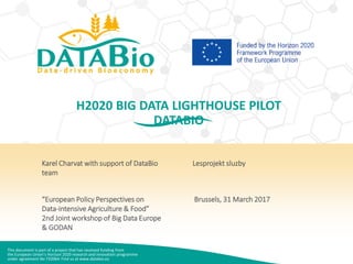 This document is part of a project that has received funding from
the European Union’s Horizon 2020 research and innovation programme
under agreement No 732064. Find us at www.databio.eu
H2020 BIG DATA LIGHTHOUSE PILOT
DATABIO
Karel Charvat with support of DataBio
team
“European Policy Perspectives on
Data-intensive Agriculture & Food”
2nd Joint workshop of Big Data Europe
& GODAN
Lesprojekt sluzby
Brussels, 31 March 2017
 
