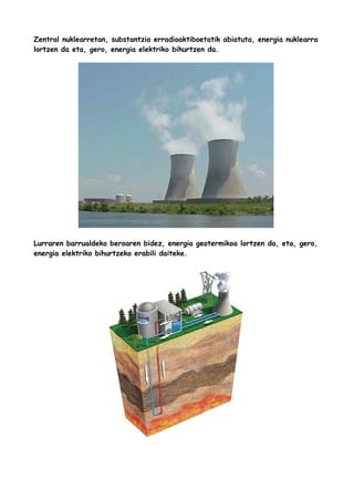 Zentral nuklearretan, substantzia erradioaktiboetatik abiatuta, energia nuklearra
lortzen da eta, gero, energia elektriko bihurtzen da.

Lurraren barrualdeko beroaren bidez, energia geotermikoa lortzen da, eta, gero,
energia elektriko bihurtzeko erabili daiteke.

 