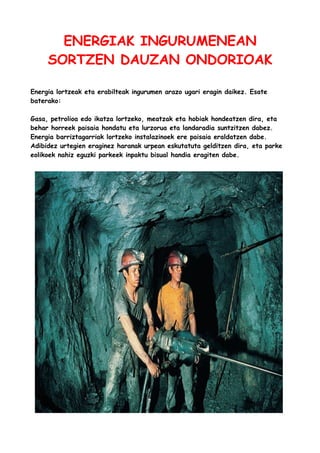 ENERGIAK INGURUMENEAN
SORTZEN DAUZAN ONDORIOAK
Energia lortzeak eta erabilteak ingurumen arazo ugari eragin daikez. Esate
baterako:
Gasa, petrolioa edo ikatza lortzeko, meatzak eta hobiak hondeatzen dira, eta
behar horreek paisaia hondatu eta lurzorua eta landaradia suntzitzen dabez.
Energia barriztagarriak lortzeko instalazinoek ere paisaia eraldatzen dabe.
Adibidez urtegien eraginez haranak urpean eskutatuta gelditzen dira, eta parke
eolikoek nahiz eguzki parkeek inpaktu bisual handia eragiten dabe.

 
