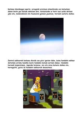 Karbono dioxidoagaz aparte, erregaiak erretean atmosferako ura kutsatzen
daben beste gas batzuk askatzen dira. Kutsatutako ur horri euri azido deitzen
jako eta, landaradiaren eta faunearen gainean jaustean, horreek suntzitu daikez.

Zentral nuklearrek karbono dioxido oso gitxi igorten dabe, baina hondakin nuklear
deitutako arrisku handiko beste hondakin batzuk sortzen dabez. Hondakin
horreek lurperatzean, inguruko lurzorua, ura eta airea kutsatu daikez eta,
horregaitik, gatxa da hondakin nuklearrak deusezteaz.

 