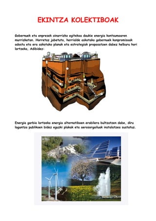 EKINTZA KOLEKTIBOAK
Gobernuek eta enpresek oinarrizko egitekoa daukie energia kontsumoaren
murrizketan. Horretaz jabetuta, herrialde askotako gobernuek konpromisoak
adostu eta era askotako planak eta estrategiak proposatzen dabez helburu hori
lortzeko, Adibidez:

Energia garbia lortzeko energia alternatiboen erabilera bultzatzen dabe, diru
laguntza publikoen bidez eguzki plakak eta aerosorgailuak instalatzea sustatuz.

 