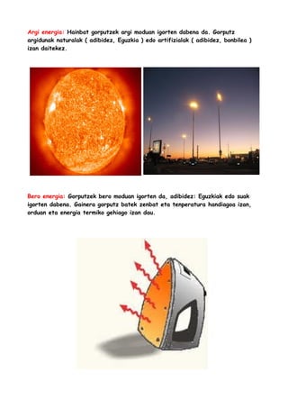 Argi energia: Hainbat gorputzek argi moduan igorten dabena da. Gorputz
argidunak naturalak ( adibidez, Eguzkia ) edo artifizialak ( adibidez, bonbilea )
izan daitekez.

Bero energia: Gorputzek bero moduan igorten da, adibidez: Eguzkiak edo suak
igorten dabena. Gainera gorputz batek zenbat eta tenperatura handiagoa izan,
orduan eta energia termiko gehiago izan dau.

 