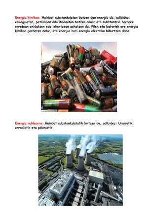 Energia kimikoa: Hainbat substantziatan batzen dan energia da; adibidez:
elikagaietan, petrolioan edo dinamitan batzen dana; eta substantzia horreek
erretean oxidatzen edo lehertzean askatzen da. Pilek eta bateriek ere energia
kimikoa gordeten dabe, eta energia hori energia elektriko bihurtzen dabe.

Energia nuklearra: Hainbat substantziatatik lortzen da, adibidez: Uraniotik,
erradiotik eta poloniotik.

 