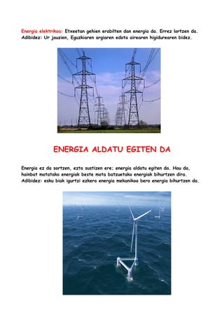 Energia elektrikoa: Etxeetan gehien erabilten dan energia da. Errez lortzen da.
Adibidez: Ur jauzien, Eguzkiaren argiaren edota airearen higidurearen bidez.

ENERGIA ALDATU EGITEN DA
Energia ez da sortzen, ezta sustizen ere; energia aldatu egiten da. Hau da,
hainbat motatako energiak beste mota batzuetako energiak bihurtzen dira.
Adibidez: esku biak igurtzi ezkero energia mekanikoa bero energia bihurtzen da.

 