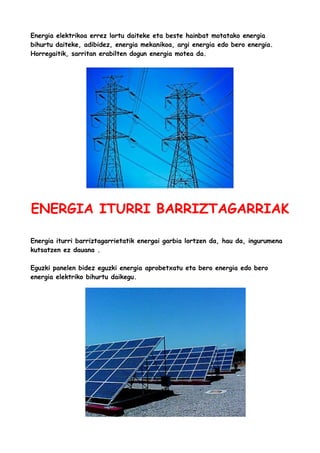 Energia elektrikoa errez lortu daiteke eta beste hainbat motatako energia
bihurtu daiteke, adibidez, energia mekanikoa, argi energia edo bero energia.
Horregaitik, sarritan erabilten dogun energia motea da.

ENERGIA ITURRI BARRIZTAGARRIAK
Energia iturri barriztagarrietatik energai garbia lortzen da, hau da, ingurumena
kutsatzen ez dauana .
Eguzki panelen bidez eguzki energia aprobetxatu eta bero energia edo bero
energia elektriko bihurtu daikegu.

 