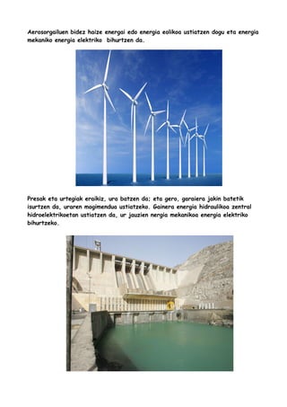 Aerosorgailuen bidez haize energai edo energia eolikoa ustiatzen dogu eta energia
mekaniko energia elektriko bihurtzen da.

Presak eta urtegiak eraikiz, ura batzen da; eta gero, garaiera jakin batetik
isurtzen da, uraren mogimendua ustiatzeko. Gainera energia hidraulikoa zentral
hidroelektrikoetan ustiatzen da, ur jauzien nergia mekanikoa energia elektriko
bihurtzeko.

 