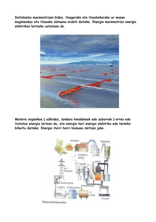 Instalazino maremotrizen bidez, itasgorako eta itsasbeherako ur masen
mogimendua eta itsasoko olatuena erabili daiteke. Energia maremotriza energia
elektrikoa lortzeko ustiatzen da.

Materia organikoa ( adibidez, landara hondakinak edo zaborrak ) errez edo
tratatuz energia lortzen da, eta energia hori energia elektriko edo termiko
bihurtu daiteke. Energia iturri horri biomasa deitzen jako.

 