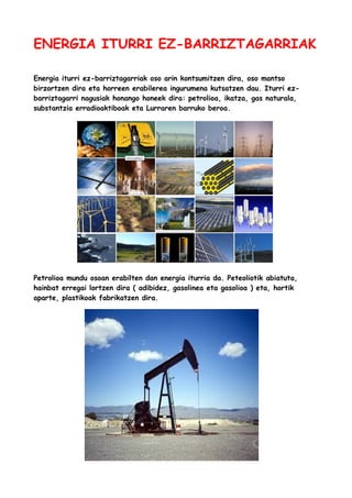 ENERGIA ITURRI EZ-BARRIZTAGARRIAK
Energia iturri ez-barriztagarriak oso arin kontsumitzen dira, oso mantso
birzortzen dira eta horreen erabilerea ingurumena kutsatzen dau. Iturri ezbarriztagarri nagusiak honango honeek dira: petrolioa, ikatza, gas naturala,
substantzia erradioaktiboak eta Lurraren barruko beroa.

Petrolioa mundu osoan erabilten dan energia iturria da. Peteoliotik abiatuta,
hainbat erregai lortzen dira ( adibidez, gasolinea eta gasolioa ) eta, hortik
aparte, plastikoak fabrikatzen dira.

 