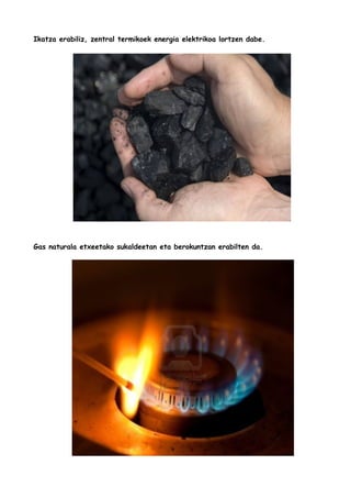 Ikatza erabiliz, zentral termikoek energia elektrikoa lortzen dabe.

Gas naturala etxeetako sukaldeetan eta berokuntzan erabilten da.

 