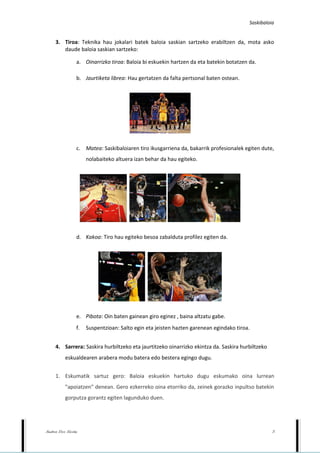 Saskibaloia


     3. Tiroa: Teknika hau jokalari batek baloia saskian sartzeko erabiltzen da, mota asko
        daude baloia saskian sartzeko:

                  a. Oinarrizko tiroa: Baloia bi eskuekin hartzen da eta batekin botatzen da.

                  b. Jaurtiketa librea: Hau gertatzen da falta pertsonal baten ostean.




                  c. Matea: Saskibaloiaren tiro ikusgarriena da, bakarrik profesionalek egiten dute,
                       nolabaiteko altuera izan behar da hau egiteko.




                  d. Kakoa: Tiro hau egiteko besoa zabalduta profilez egiten da.




                  e. Pibota: Oin baten gainean giro eginez , baina altzatu gabe.
                  f.   Suspentzioan: Salto egin eta jeisten hazten garenean egindako tiroa.


     4. Sarrera: Saskira hurbiltzeko eta jaurtitzeko oinarrizko ekintza da. Saskira hurbiltzeko
           eskualdearen arabera modu batera edo bestera egingo dugu.


     1. Eskumatik sartuz gero: Baloia eskuekin hartuko dugu eskumako oina lurrean
           "apoiatzen" denean. Gero ezkerreko oina etorriko da, zeinek gorazko inpultso batekin
           gorputza gorantz egiten lagunduko duen.




Andrea Doce Nicolas                                                                                 5
 