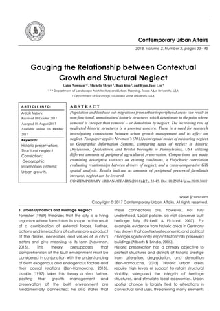 Contemporary Urban Affairs
2018, Volume 2, Number 2, pages 33– 45
Gauging the Relationship between Contextual
Growth and Structural Neglect
Galen Newman 1,*
, Michelle Meyer 2
, Boah Kim 3
, and Ryun Jung Lee 4
1, 3, 4 Department of Landscape Architecture and Urban Planning, Texas A&M University, USA
2 Department of Sociology, Louisiana State University, USA
A B S T R A C T
Population and land use out-migrations from urban to peripheral areas can result in
non-functional, unmaintained historic structures which deteriorate to the point where
removal is cheaper than removal – or demolition by neglect. The increasing rate of
neglected historic structures is a growing concern. There is a need for research
investigating connections between urban growth management and its effect on
neglect. This paper applies Newman’s (2013) conceptual model of measuring neglect
to Geographic Information Systems, comparing rates of neglect in historic
Doylestown, Quakertown, and Bristol boroughs in Pennsylvania, USA utilizing
different amounts of peripheral agricultural preservation. Comparisons are made
examining descriptive statistics on existing conditions, a Polychoric correlation
evaluating relationships between drivers of neglect, and a cross-comparative GIS
spatial analysis. Results indicate as amounts of peripheral preserved farmlands
increase, neglect can be lowered.
CONTEMPORARY URBAN AFFAIRS (2018) 2(2), 33-45. Doi: 10.25034/ijcua.2018.3669
www.ijcua.com
Copyright © 2017 Contemporary Urban Affairs. All rights reserved.
1. Urban Dynamics and Heritage Neglect
Forrester (1969) theorizes that the city is a living
organism whose form takes its shape as the result
of a combination of external forces. Further,
actions and interactions of cultures are a product
of the desires, necessities, and values of a city’s
actors and give meaning to its form (Newman,
2015). This theory presupposes that
comprehension of the built environment must be
considered in conjunction with the understanding
of both exogenous and endogenous factors and
their causal relations (Ben-Hamouche, 2013).
Listokin (1997) takes this theory a step further,
positing that growth management and
preservation of the built environment are
fundamentally connected; he also states that
these connections are, however, not fully
understood. Local policies do not conserve built
heritage fully (Pickerill & Pickard, 2007). For
example, evidence from historic areas in Germany
has shown that contextual economic and political
changes significantly impact historically preserved
buildings (Alberts & Brinda, 2005).
Historic preservation has a primary objective to
protect structures and districts of historic prestige
from alteration, degradation, and demolition
(Ben-Hamouche, 2013). Historic urban areas
require high levels of support to retain structural
viability, safeguard the integrity of heritage
structures, and stimulate local economies. Urban
spatial change is largely tied to alterations in
contextual land uses, threatening many elements
A R T I C L E I N F O:
Article history:
Received 10 October 2017
Accepted 16 August 2017
Available online 16 October
2017
Keywords:
Historic preservation;
Structural neglect;
Correlation;
Geographic
information systems;
Urban growth.
 