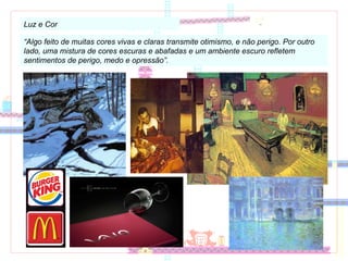 Luz e Cor “ Algo feito de muitas cores vivas e claras transmite otimismo, e não perigo. Por outro lado, uma mistura de cores escuras e abafadas e um ambiente escuro refletem sentimentos de perigo, medo e opressão”. 