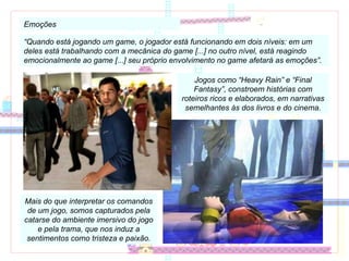 Emoções “ Quando está jogando um game, o jogador está funcionando em dois níveis: em um deles está trabalhando com a mecânica do game [...] no outro nível, está reagindo emocionalmente ao game [...] seu próprio envolvimento no game afetará as emoções”. Jogos como “Heavy Rain” e “Final Fantasy”, constroem histórias com roteiros ricos e elaborados, em narrativas semelhantes às dos livros e do cinema. Mais do que interpretar os comandos de um jogo, somos capturados pela catarse do ambiente imersivo do jogo e pela trama, que nos induz a sentimentos como tristeza e paixão. 